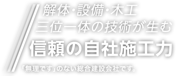 解体・設備・木工 三位一体の技術が生む 信頼の自社施工力 「無理です」のない総合建設会社です。